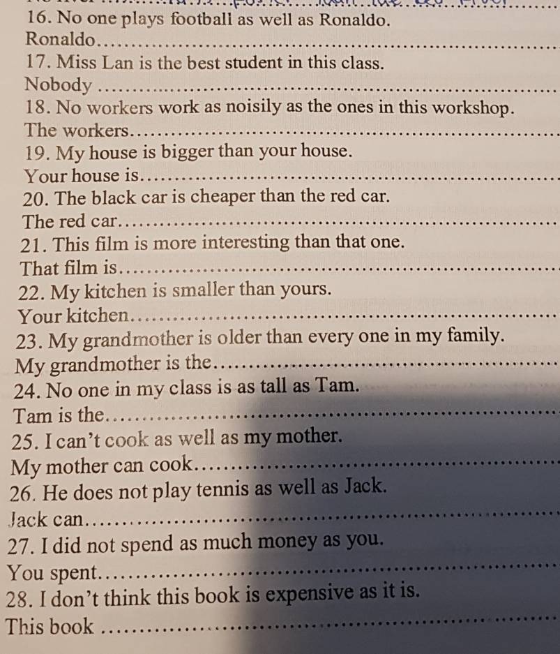 No one plays football as well as Ronaldo. 
Ronaldo_ 
17. Miss Lan is the best student in this class. 
Nobody_ 
18. No workers work as noisily as the ones in this workshop. 
The workers._ 
19. My house is bigger than your house. 
Your house is._ 
20. The black car is cheaper than the red car. 
The red car._ 
21. This film is more interesting than that one. 
That film is_ 
22. My kitchen is smaller than yours. 
Your kitchen_ 
23. My grandmother is older than every one in my family. 
My grandmother is the_ 
_ 
24. No one in my class is as tall as Tam. 
Tam is the 
25. I can’t cook as well as my mother. 
My mother can cook_ 
26. He does not play tennis as well as Jack. 
Jack can 
_ 
_ 
27. I did not spend as much money as you. 
You spent. 
28. I don’t think this book is expensive as it is. 
This book 
_