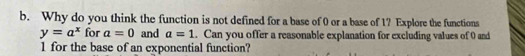 Why do you think the function is not defined for a base of 0 or a base of 1? Explore the functions
y=a^x for a=0 and a=1. Can you offer a reasonable explanation for excluding values of 0 and
1 for the base of an exponential function?