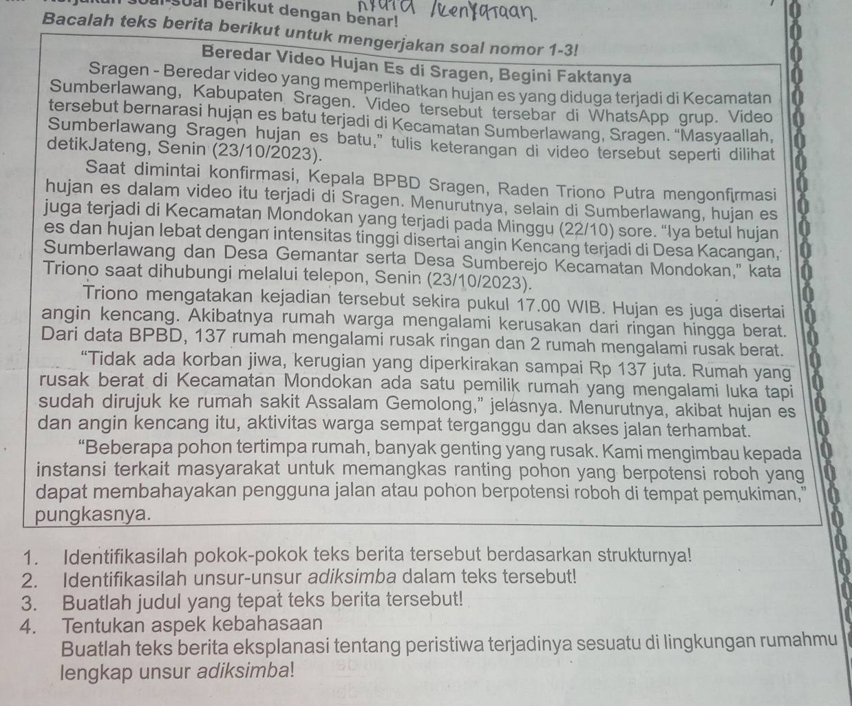 soal berikut dengan benar!
Bacalah teks berita berikut untuk mengerjakan soal nomor 1-3!
Beredar Video Hujan Es di Sragen, Begini Faktanya
Sragen - Beredar video yang memperlihatkan hujan es yang diduga terjadi di Kecamatan
Sumberlawang, Kabupaten Sragen. Video tersebut tersebar di WhatsApp grup. Video
tersebut bernarasi hujan es batu terjadi di Kecamatan Sumberlawang, Sragen. “Masyaallah,
Sumberlawang Sragen hujan es batu,” tulis keterangan di video tersebut seperti dilihat
detikJateng, Senin (23/10/2023).
Saat dimintai konfirmasi, Kepala BPBD Sragen, Raden Triono Putra mengonfirmasi
hujan es dalam video itu terjadi di Sragen. Menurutnya, selain di Sumberlawang, hujan es
juga terjadi di Kecamatan Mondokan yang terjadi pada Minggu (22/10) sore. “Iya betul hujan
es dan hujan lebat dengan intensitas tinggi disertai angin Kencang terjadi di Desa Kacangan;
Sumberlawang dan Desa Gemantar serta Desa Sumberejo Kecamatan Mondokan," kata
Triono saat dihubungi melalui telepon, Senin (23/10/2023).
Triono mengatakan kejadian tersebut sekira pukul 17.00 WIB. Hujan es juga disertai
angin kencang. Akibatnya rumah warga mengalami kerusakan dari ringan hingga berat.
Dari data BPBD, 137 rumah mengalami rusak ringan dan 2 rumah mengalami rusak berat.
“Tidak ada korban jiwa, kerugian yang diperkirakan sampai Rp 137 juta. Rumah yang
rusak berat di Kecamatan Mondokan ada satu pemilik rumah yang mengalami luka tapi
sudah dirujuk ke rumah sakit Assalam Gemolong,” jelasnya. Menurutnya, akibat hujan es
dan angin kencang itu, aktivitas warga sempat terganggu dan akses jalan terhambat.
“Beberapa pohon tertimpa rumah, banyak genting yang rusak. Kami mengimbau kepada
instansi terkait masyarakat untuk memangkas ranting pohon yang berpotensi roboh yang
dapat membahayakan pengguna jalan atau pohon berpotensi roboh di tempat pemukiman,"
pungkasnya.
1. Identifikasilah pokok-pokok teks berita tersebut berdasarkan strukturnya!
2. Identifikasilah unsur-unsur adiksimba dalam teks tersebut!
3. Buatlah judul yang tepat teks berita tersebut!
4. Tentukan aspek kebahasaan
Buatlah teks berita eksplanasi tentang peristiwa terjadinya sesuatu di lingkungan rumahmu
lengkap unsur adiksimba!