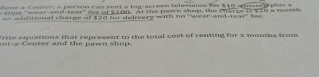 Rent-a-Center, a person can rent a big-screen television for $10 a mont plus a 
time "wear-and-tear" fee of $100. At the pawn shop, the charge is $20 a month 
an additional charge of $20 for delivery with no "wear-and-tear" fee. 
Vrite equations that represent to the total cost of renting for x months from 
n t-a- C en ter and th e pawn sho p.