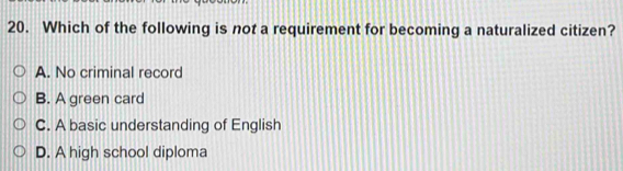 Which of the following is not a requirement for becoming a naturalized citizen?
A. No criminal record
B. A green card
C. A basic understanding of English
D. A high school diploma