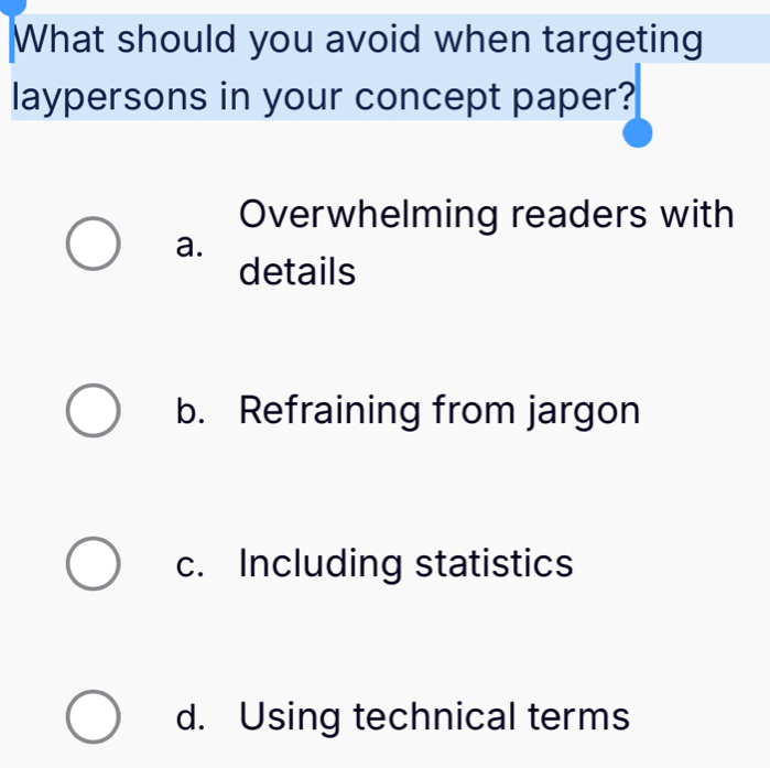 What should you avoid when targeting
laypersons in your concept paper?
Overwhelming readers with
a.
details
b. Refraining from jargon
c. Including statistics
d. Using technical terms