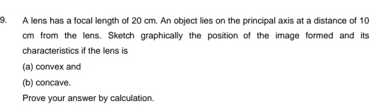 A lens has a focal length of 20 cm. An object lies on the principal axis at a distance of 10
cm from the lens. Sketch graphically the position of the image formed and its 
characteristics if the lens is 
(a) convex and 
(b) concave. 
Prove your answer by calculation.