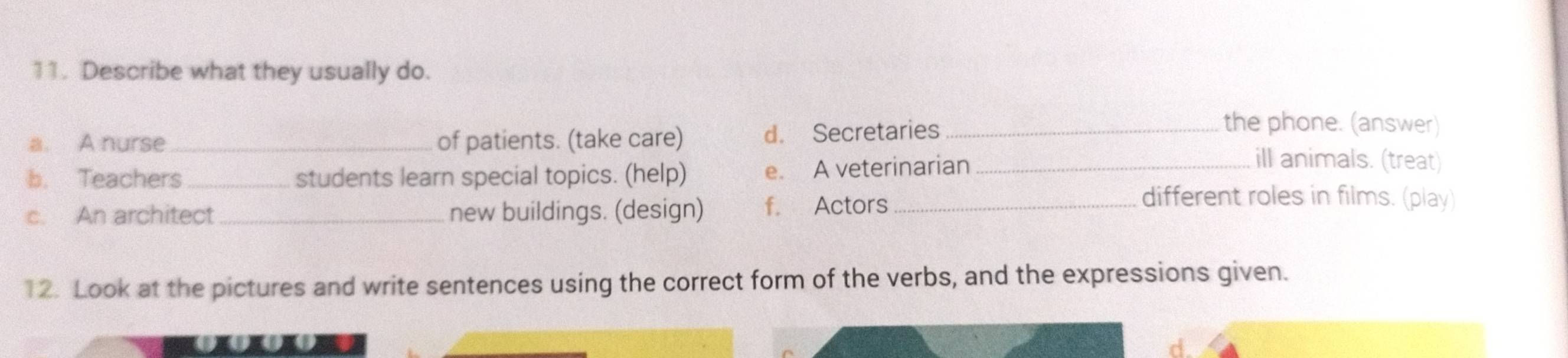 Describe what they usually do.
a. A nurse_ of patients. (take care) d. Secretaries_
the phone. (answer)
b. Teachers students learn special topics. (help) e. A veterinarian_
ill animals. (treat)
c. An architect_ new buildings. (design) f. Actors_
different roles in films. (play)
12. Look at the pictures and write sentences using the correct form of the verbs, and the expressions given.