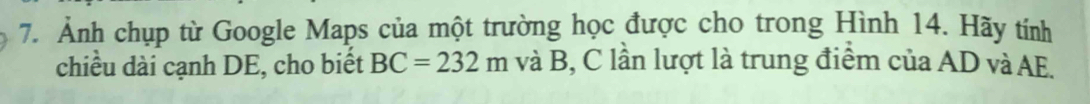 Ảnh chụp từ Google Maps của một trường học được cho trong Hình 14. Hãy tính 
chiều dài cạnh DE, cho biết BC=232m và B, C lần lượt là trung điểm của AD và AE.