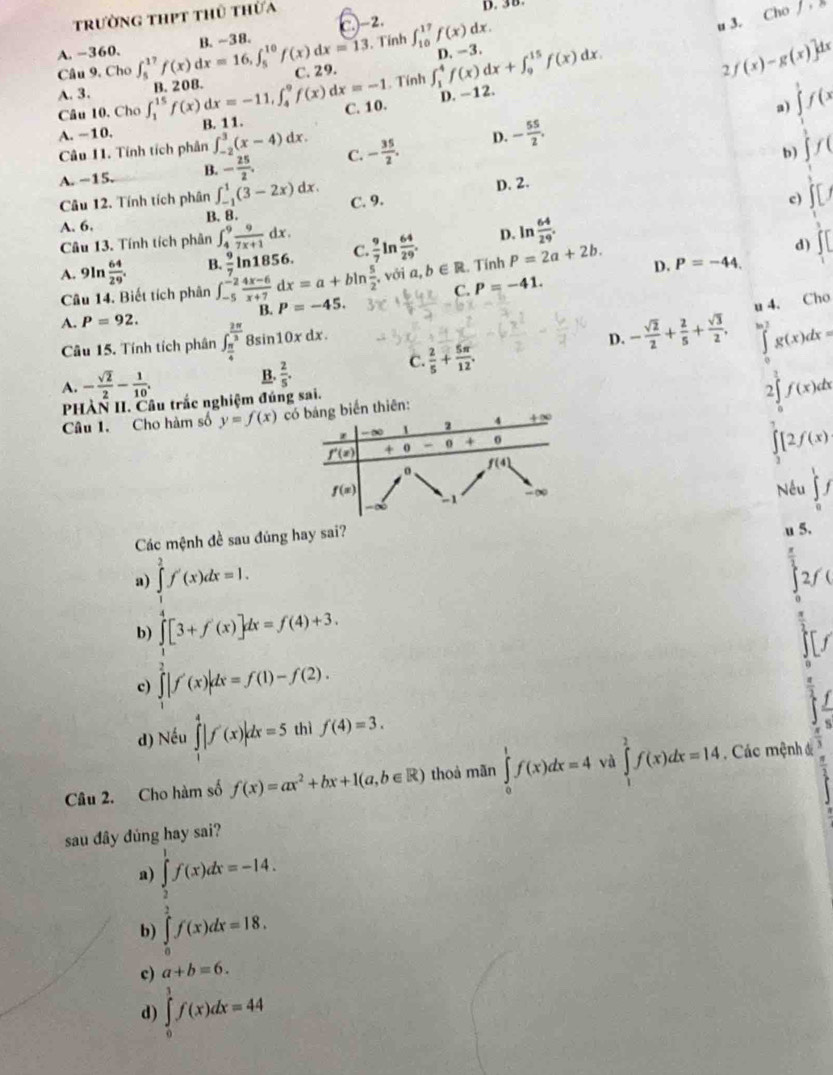 trường thpt thủ thừa
D. 38.
C.-2. ∈t _(10)^(17)f(x)dx.
u 3. ( Chof . Tính
A. -360.
Câu 9. Cho ∈t _5^((17)f(x)dx=16,∈t _5^(10)f(x)dx=13 B. ~38.
B. 208. C. 29. D. -3.
A. 3. ∈t _1^(15)f(x) dx=-11,∈t _4^9f(x)dx=-1 Tính ∈t _1^4f(x)dx+∈t _9^(15)f(x)dx
Câu 10. Cho 2/ (x)-g(x)]dx
D. -12.
A. --10. B. 11. C. 10.
a) beginarray)l f(x)  1/2 f'(x) frac 1x frac (x)endarray. 
Câu 11. Tính tích phân ∈t _(-2)^3(x-4)dx C. - 35/2 . D. - 55/2 ,
b
A. −15. B. - 25/2 .
Câu 12. Tính tích phân ∈t _(-1)^1(3-2x)dx.
D. 2.
A. 6. B. 8. C. 9.
c
Câu 13. Tính tích phân ∈t _4^(9frac 9)7x+1dx.
D. ln  64/29 .
với a,b∈ R d)
11
A. 9In  64/29 . B.  9/7 ln 1856. C.  9/7 ln  64/29 . . Tính P=2a+2b. D. P=-44.
Câu 14. Biết tích phân ∈t _(-5)^(-2) (4x-6)/x+7 dx=a+bln  5/2 . P=-45. C. P=-41.
A. P=92.
B.
Câu 15. Tính tích phân ∈t _ π /4 ^ 2π /3 8 in10xdx
D. - sqrt(2)/2 + 2/5 + sqrt(3)/2 , u 4. Cho
A. - sqrt(2)/2 - 1/10 . C.  2/5 + 5π /12 . ∈tlimits _0^(1g(x)dx=
B. frac 2)5.
∴ △ ADC=∠ ADC
PHÀN II. Câu trắc nghiệm đúng sai.
2 f(x)dx
Câu 1. Cho hàm số y=f(x)
∈tlimits _3[2f(x)
Nếu ∈tlimits _0^(1f
Các mệnh đề sau đủng hay sai?
u 5.
a) ∈tlimits _1^2f'(x)dx=1. 2ƒ (
b) ∈tlimits [3+f'(x)]dx=f(4)+3.
c) ∈tlimits _1^2|f'(x)|dx=f(1)-f(2).
d) Nếu ∈tlimits _1^4|f'(x)|dx=5 thì f(4)=3.
s
Câu 2. Cho hàm số f(x)=ax^2)+bx+1(a,b∈ R) thoà mãn ∈tlimits _0^1f(x)dx=4 và ∈tlimits _1^2f(x)dx=14. Các mệnh đ
sau đây đủng hay sai?
a) ∈tlimits _2^1f(x)dx=-14.
b) ∈tlimits _0^2f(x)dx=18.
c) a+b=6.
d) ∈tlimits _0^1f(x)dx=44