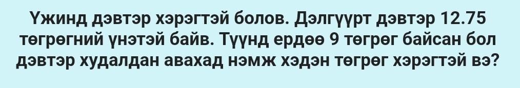 Υжинд дэвтэр хэрэгтэй болов. Дэлгуурт дэвтэр 12.75
тθгрθгний унэтэй байв. Туунд ердθθ 9 тθгрθг байсан бол 
дэвтэр худалдан авахад нэмж хэдэн тθгрθг хэрэгтэй вэ?