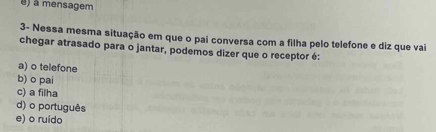 e) a mensagem
3- Nessa mesma situação em que o pai conversa com a filha pelo telefone e diz que vai
chegar atrasado para o jantar, podemos dizer que o receptor é:
a) o telefone
b) o pai
c) a filha
d) o português
e) o ruído