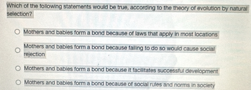 Which of the following statements would be true, according to the theory of evolution by natural
selection?
Mothers and babies form a bond because of laws that apply in most locations
Mothers and babies form a bond because failing to do so would cause social
rejection
Mothers and babies form a bond because it facilitates successful development
Mothers and bables form a bond because of social rules and norms in society