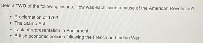 Select TWO of the following issues. How was each issue a cause of the American Revolution?
Proclamation of 1763
The Stamp Act
Lack of representation in Parliament
British economic policies following the French and Indian War