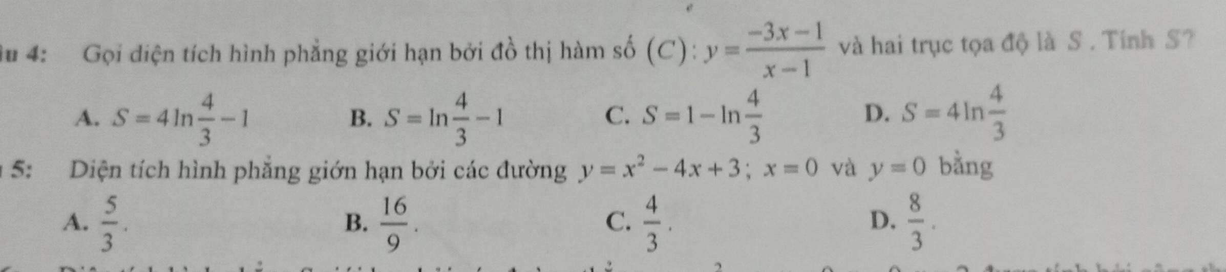 du 4: Gọi diện tích hình phẳng giới hạn bởi đồ thị hàm số (C): y= (-3x-1)/x-1  và hai trục tọa độ là S . Tính S?
A. S=4ln  4/3 -1 S=ln  4/3 -1 S=1-ln  4/3 
B.
C.
D. S=4ln  4/3 
* 5: Diện tích hình phẳng giớn hạn bởi các đường y=x^2-4x+3; x=0 và y=0 bằng
A.  5/3 .  16/9 .  4/3 .  8/3 . 
B.
C.
D.