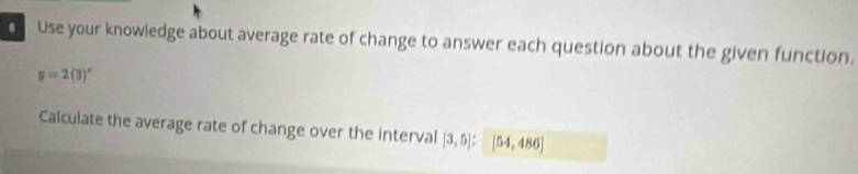 Use your knowledge about average rate of change to answer each question about the given function.
y=2(3)^circ 
Calculate the average rate of change over the interval [3,5] : [54,486]