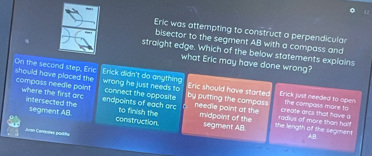 Eric was attempting to construct a perpendicular
bisector to the segment AB with a compass and
straight edge. Which of the below statements explains
what Eric may have done wrong?
On the second step, Eric Erick didn't do anything
should have placed the wrong he just needs to Eric should have started Erick just needed to open
compass needle point connect the opposite by putting the compass create arcs that have a
where the first arc endpoints of each arc needle point at the
the compass more to
intersected the segment AB. to finish the midpoint of the the length of the segment
radius of more than half
construction. segment AB.
Juan Canizales padilla
AB.