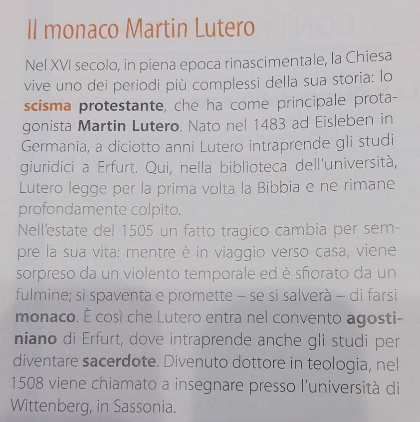 Il monaco Martin Lutero 
Nel XVI secolo, in piena epoca rinascimentale, la Chiesa 
vive uno dei periodi più complessi della sua storia: lo 
scisma protestante, che ha come principale prota- 
gonista Martin Lutero. Nato nel 1483 ad Eisleben in 
Germania, a diciotto anni Lutero intraprende gli studi 
giuridici a Erfurt. Qui, nella biblioteca dell’università, 
Lutero legge per la prima volta la Bibbia e ne rimane 
profondamente colpito. 
Nell'estate del 1505 un fatto tragico cambia per sem- 
pre la sua vita: mentre è in viaggio verso casa, viene 
sorpreso da un violento temporale ed è sfiorato da un 
fulmine; si spaventa e promette - se si salverà - di farsi 
monaco. É così che Lutero entra nel convento agosti- 
niano di Erfurt, dove intraprende anche gli studi per 
diventare sacerdote. Divenuto dottore in teologia, nel
1508 viene chiamato a insegnare presso l'università di 
Wittenberg, in Sassonia.