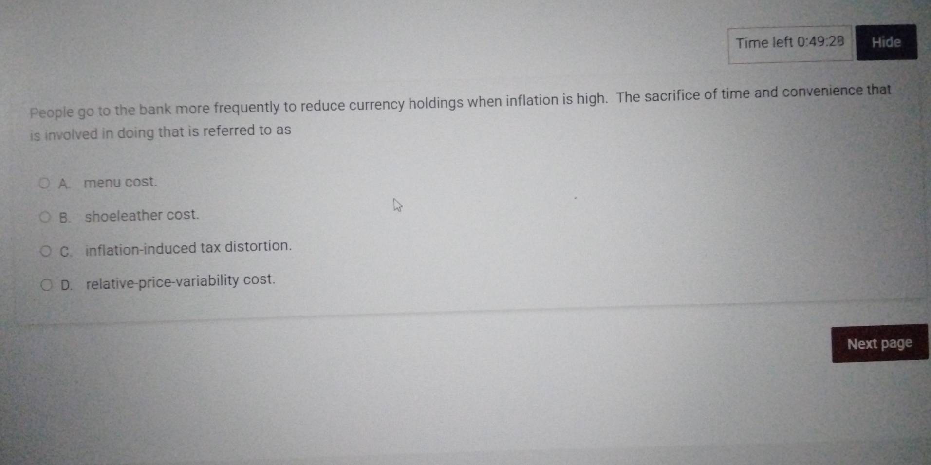 Time left 0:49:28 Hide
People go to the bank more frequently to reduce currency holdings when inflation is high. The sacrifice of time and convenience that
is involved in doing that is referred to as
A. menu cost.
B. shoeleather cost.
C. inflation-induced tax distortion.
D. relative-price-variability cost.
Next page