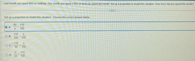 Last month you spent $50 on clothing. This month you spent 110% of what you spent last month. Set up a proportion to model this situation. How much did you spend this month?
Set up a proportion to model this situation. Choose the correct answer below
A.  50/x = 110/100 
B.  110/100 = x/100 
C.  110/50 = x/100 
D.  x/50 = 110/100 