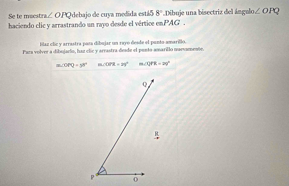 Se te muestra ∠ OPQ debajo de cuya medida está5 8°.Dibuje una bisectriz del ángulo l_0∠ OPQ
haciendo clic y arrastrando un rayo desde el vértice enPAG . 
Haz clic y arrastra para dibujar un rayo desde el punto amarillo. 
Para volver a dibujarlo, haz clic y arrastra desde el punto amarillo nuevamente.
m∠ OPQ=58° m∠ OPR=29° m∠ QPR=29°