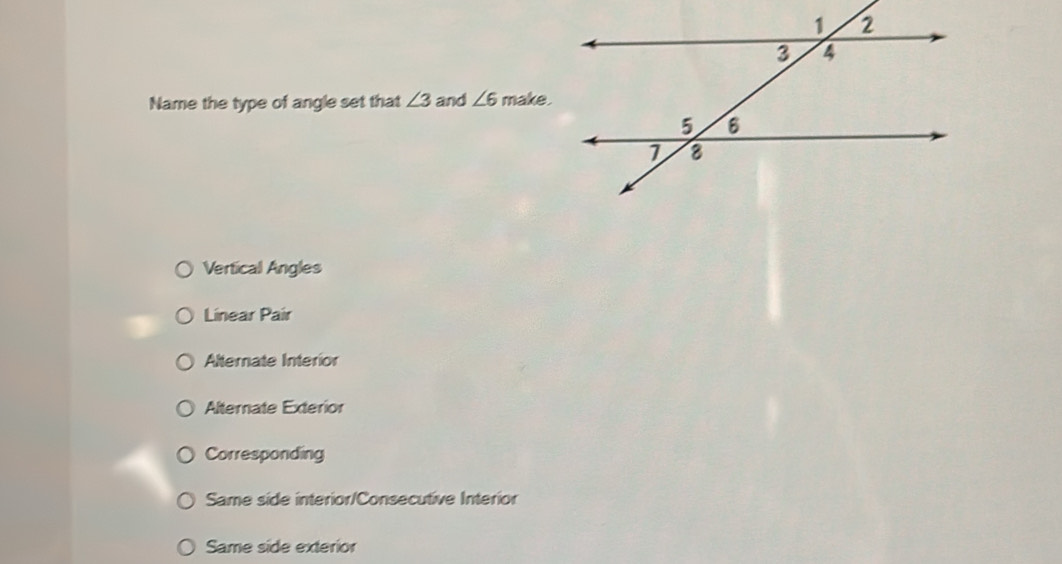 Name the type of angle set that ∠ 3 and ∠ 6 make .
Vertical Angles
Linear Pair
Alternate Interior
Alternate Exterior
Corresponding
Same side interior/Consecutive Interior
Same side exterior