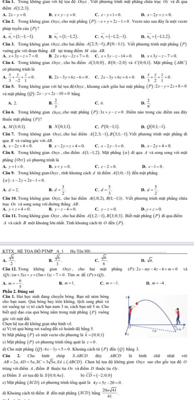 Trong không gian với hệ tọa độ Oxyz . Việt phương trình mặt phăng chứa trục Oz và đi qua
điểm A(1;2;3).
A. 2x-y=0. B. x+y-z=0. C. x-y+1=0. D. x-2y+z=0.
Câu 2. Trong không gian Oxy: z, cho mặt phảng (P) -x+y+2z-1=0. Vectơ nào sau đây là một vectơ
pháp tuyến của (P)?
A. vector n_1=(1;-1;-1). B. overline n_2=(1;-1;2). C. vector n_3=(-1;2;-1). D. vector n_4=(-1;1;2).
Câu 3. Trong không gian Oxyz, cho hai điểm A(2;5;-1),B(0;-1;1). Viết phương trình mặt phẳng (P)
vuông gốc với đoạn thẳng AB tại trung điểm M của AB.
A. x+3y-z+7=0. B. 2x+6y-2z+7=0. C. x+3y-z-14=0. D. x+3y-z-7=0.
Câu 4. Trong không gian Oxyz , cho ba điểm A(3;0;0),B(0;-2;0) vả C(0;0;1). Mặt phẳng (ABC)
có phương trình là
A.  x/3 + y/-2 + z/1 =0. B. 2x-3y+6z-6=0. C. 2x-3y+6z+6=0. D.  x/3 + y/2 + z/1 =0.
Câu 5. Trong không gian với hệ tọa độ Oxyz , khoảng cách giữa hai mặt phẳng (P):2x-y+2z+8=0
và mặt phẳng (Q) :2x-y+2z-10=0 bằng
A. 2. B.  2/3 . C. 6. D.  2/9 .
Câu 6. Trong không gian Oxyz, cho mặt phẳng (P) :3x+y-z=0. Điểm nào trong các điểm sau đây
thuộc mặt phăng (P)?
A. M(1;0;1). B. N(0;1;1). C. P(0;-1;1). D. Q(0;1;-1).
Câu 7. Trong không gian Oxyz :, cho hai điểm A(2;3;-1),B(3;1;-1) Viết phương trình mặt phẳng đi
qua B và vuông góc với AB.
A. x-2z+4=0. B. x-2y+z+4=0. C. x-2y-1=0. D. x-2y+4=0.
Câu 8. Trong không gian Oxyz , cho điểm A(1;-1;2). Mặt phẳng (α) đi qua A và song song với mặt
phǎng (O_yz) có phương trình là
A. y+1=0. B. x+y=0. C. z-2=0. D. x-1=0.
Câu 9. Trong không gian Oxyz , tỉnh khoảng cách đ từ điểm A(1;0;-3) đến mặt phẳng
(a) :x-2y+2z-1=0.
A. d=2. B. d= 3/2 . C. d= 5/3 . D. d= 5/2 .
Câu 10. Trong không gian Oxyz, cho hai điểm A(1;0;2),B(1;-1;1). Viết phương trình mặt phẳng chứa
trục Ox và song song với đường thắng AB .
A. v+z+4=0. B. y-z-4=0. C. y-z=0. D. y+z=0.
Câu 11. Trong không gian Oxyz , cho hai điểm A(1;2;-1),B(3;0;3). Biết mặt phẳng (P) đi qua điểm
A và cách B một khoảng lớn nhất. Tính khoảng cách từ O đến (P).
KTTX_ HỆ TQA ĐÔ PTMP _A_1 _Họ Tên HS:
A.  sqrt(6)/2 . B.  sqrt(6)/3 . C.  sqrt(6)/6 . D. sqrt(6).
Câu 12. Trong không gian Oxyz , cho hai mặt phẳng (P):2x-my-4z-6+m=0 và
(Q) (m+3)x+y+(5m+1)z-7=0. Tìm m đề (P)=(Q).
A. m=- 6/5 .
B. m=1. C. m=-1. D. m=-4.
Phần 2. Đúng sai
Câu 1. Hai học sinh đang chuyền bóng. Bạn nữ ném bóng 
cho bạn nam. Quả bóng bay trên không, lệch sang phải và
rơi xuống tại vị trí cách bạn nam 3 m, cách bạn nữ 5 m. Cho
biết quỹ đạo của quả bóng nằm trong mặt phẳng (P) vuông
góc với mặt đất.
Chọn hệ tọa độ không gian như hình về.
a) Vị trí quả bóng rơi xuống đất có hoành độ bằng 5.
b) Mặt phăng (P) có một vectơ chi phương là k=(0;0;1)
c) Mặt phẳng (P) có phương trình tổng quát là z=0.
d) Cho mặt phẳng (Q) :4x-3y+5=0 Khoảng cách từ (P) đến (Q) bằng 3.
Câu 2. Cho hình chóp S.ABCD đáy ABCD là hình chữ nhật với
AB=2a,AD=5a,SC=3sqrt(5)a,SA⊥ (ABCD). Chọn hệ tọa độ không gian Oxyz sao cho gốc tọa độ O
trùng với điểm A , điểm B thuộc tia Ox và điểm D thuộc tia Oy .
a) Điểm S có tọa độ là S(0;0;4a). b) vector CD=(-2;0;0)
c) Mặt phẳng (SCD) có phương trình tổng quát là 4y+5z-20=0.
d) Khoảng cách từ điểm B đến mặt phẳng (SCD) bằng  20asqrt(41)/41 .