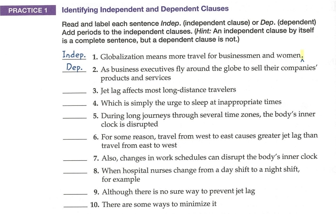 PRACTICE 1 Identifying Independent and Dependent Clauses 
Read and label each sentence Indep. (independent clause) or Dep. (dependent) 
Add periods to the independent clauses. (Hint: An independent clause by itself 
is a complete sentence, but a dependent clause is not.) 
Indep. 1. Globalization means more travel for businessmen and women. 
_Dep. 2. As business executives fly around the globe to sell their companies’ 
products and services 
_3. Jet lag affects most long-distance travelers 
_4. Which is simply the urge to sleep at inappropriate times 
_5. During long journeys through several time zones, the body’s inner 
clock is disrupted 
_6. For some reason, travel from west to east causes greater jet lag than 
travel from east to west 
_7. Also, changes in work schedules can disrupt the body’s inner clock 
_8. When hospital nurses change from a day shift to a night shift, 
for example 
_9. Although there is no sure way to prevent jet lag 
_10. There are some ways to minimize it