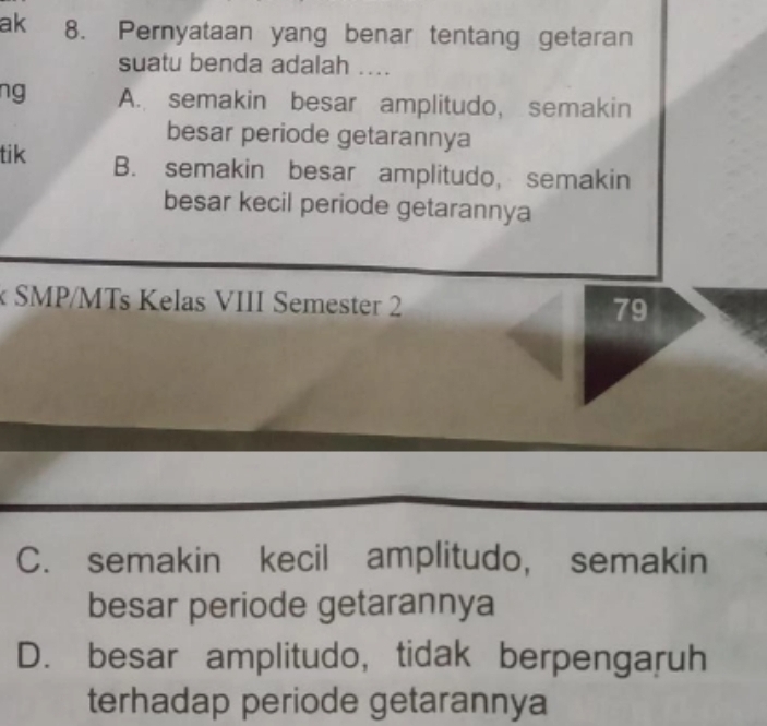 ak 8. Pernyataan yang benar tentang getaran
suatu benda adalah ....
ng A. semakin besar amplitudo, semakin
besar periode getarannya
tik B. semakin besar amplitudo, semakin
besar kecil periode getarannya
k SMP/MTs Kelas VIII Semester 2
79
C. semakin kecil amplitudo, semakin
besar periode getarannya
D. besar amplitudo, tidak berpengaruh
terhadap periode getarannya