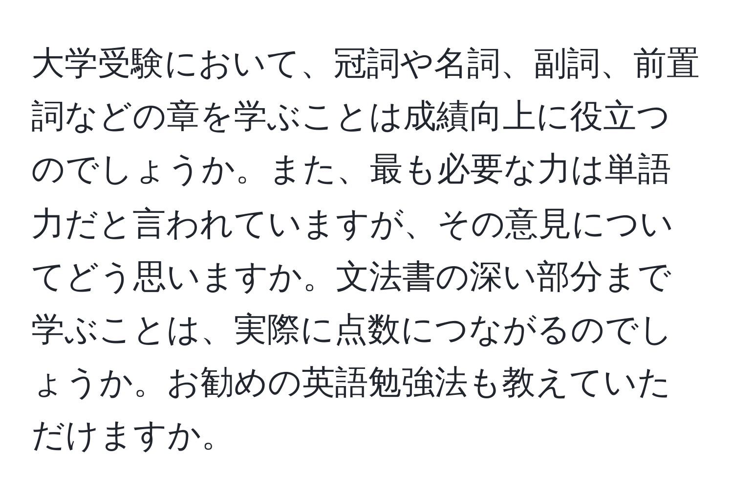 大学受験において、冠詞や名詞、副詞、前置詞などの章を学ぶことは成績向上に役立つのでしょうか。また、最も必要な力は単語力だと言われていますが、その意見についてどう思いますか。文法書の深い部分まで学ぶことは、実際に点数につながるのでしょうか。お勧めの英語勉強法も教えていただけますか。