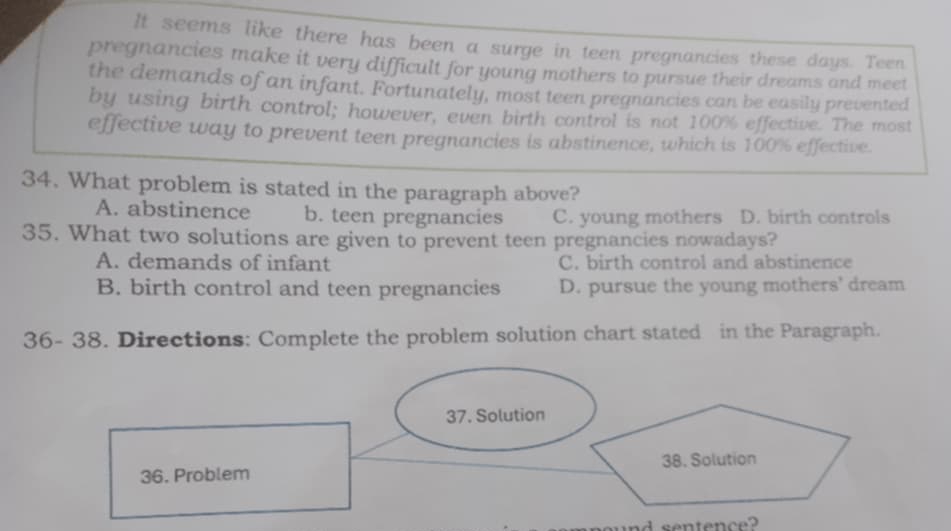 It seems like there has been a surge in teen pregnancies these days. Teen
pregnancies make it very difficult for young mothers to pursue their dreams and meet
the demands of an infant. Fortunately, most teen pregnancies can be easily prevented
by using birth control; however, even birth control is not 100% effective. The most
effective way to prevent teen pregnancies is abstinence, which is 100% effective.
34. What problem is stated in the paragraph above?
A. abstinence b. teen pregnancies C. young mothers D. birth controls
35. What two solutions are given to prevent teen pregnancies nowadays?
A. demands of infant C. birth control and abstinence
B. birth control and teen pregnancies D. pursue the young mothers' dream
36- 38. Directions: Complete the problem solution chart stated in the Paragraph.
37. Solution
36. Problem 38. Solution
sentence