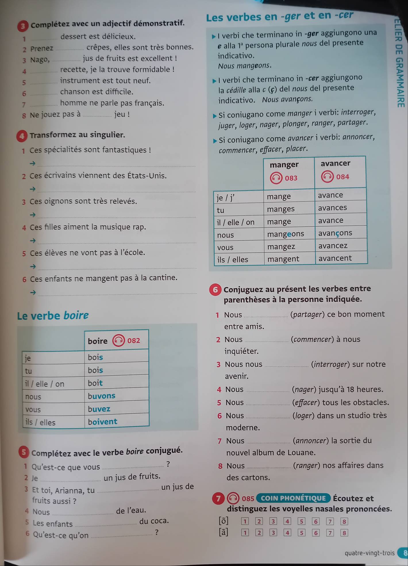 Complétez avec un adjectif démonstratif. Les verbes en -ger et en -cer
_1
dessert est délicieux. I verbi che terminano in -ger aggiungono una
2 Prenez _crêpes, elles sont très bonnes. e alla 1^a persona plurale nous del presente
3 Nago, _jus de fruits est excellent ! indicativo.
4 _recette, je la trouve formidable !
Nous mangeons.
5 _I verbi che terminano in -cr aggiungono
instrument est tout neuf.
6 _ la cédille alla c (ç) del nous del presente
chanson est diffícile.
7 _homme ne parle pas français. indicativo. Nous avançons.

8 Ne jouez pas à jeu ! * Si coniugano come manger i verbi: interroger,
juger, loger, nager, plonger, ranger, partager.
Transformez au singulier.
- Si coniugano come avancer i verbi: annoncer,
1 Ces spécialités sont fantastiques ! commencer, effacer, placer.
_
2 Ces écrivains viennent des États-Unis.
_
3 Ces oignons sont très relevés. 
_
4 Ces filles aiment la musique rap.
_
5 Ces élèves ne vont pas à l'école.
_
6 Ces enfants ne mangent pas à la cantine.
_
6 Conjuguez au présent les verbes entre
parenthèses à la personne indiquée.
Le verbe boire 1 Nous _(partager) ce bon moment
entre amis.
2 Nous _(commencer) à nous
inquiéter.
3 Nous nous _(interroger) sur notre
avenir.
4 Nous _(nager) jusqu'à 18 heures.
5 Nous _(effacer) tous les obstacles.
6 Nous _(loger) dans un studio très
moderne.
7 Nous _(annoncer) la sortie du
5 Complétez avec le verbe boire conjugué. nouvel album de Louane.
?
1 Qu'est-ce que vous _8 Nous _(ranger) nos affaires dans
2 Je _un jus de fruits. des cartons.
3 Et toi, Arianna, tu_
un jus de
fruits aussi ? 7   085 COIN PHONÉTIQUE ) Écoutez et
4 Nous_
de l'eau. distinguez les voyelles nasales prononcées.
5 Les enfants_ du coca. [õ] 1 2 3 4 5 6 1 8
6 Qu'est-ce qu'on_
? [ã] 1 2 3 4 5 6 7 8
quatre-vingt-trois 8