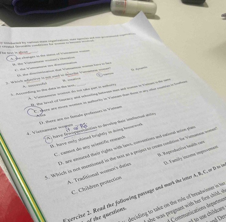 ry conducted by various mass organizations, state agencies and non-governmental orgaintion
e created favorable conditions for women to become involved .
The text is about ,
A. the changes in the status of Vietnamese women
B. the Vietnamese women's liberation
C. the Vietnamese sex discrimination
D. dynamic
D. the discrimination that Vietnamese women have to face
2. Which adjective is not used to describe Vietnamese women?
A. successful B. creative Cnarrow
3. According to the data in the text, _.
A. Vietnamese women do not take part in authority
B. the level of literacy and schooling between men and women in Vietnam is the same
C. there are more women in authority in Vietnam than those in any other countries in Southea
D. there are no female professors in Vietnam
Asia
A have fewopportunities to develop their intellectual ability
4. Vietnamese women
B. have only shined brightly in doing housework
D. are ensured their rights with laws, conventions and national action plan
C. cannot do any scientific research
. Which is not mentioned in the text as a project to create condition for Vietnamese womer
A. Traditional women's duties B. Reproductive health care
C. Children protection D. Family income improvemen
xercise 2. Read the following passage and mark the letter A, B, C, or D to 
deciding to take on the role of breadwinner in he
she was pregnant with her first child, s
ommunications departmes
to use childcare
of the questions.
nd er