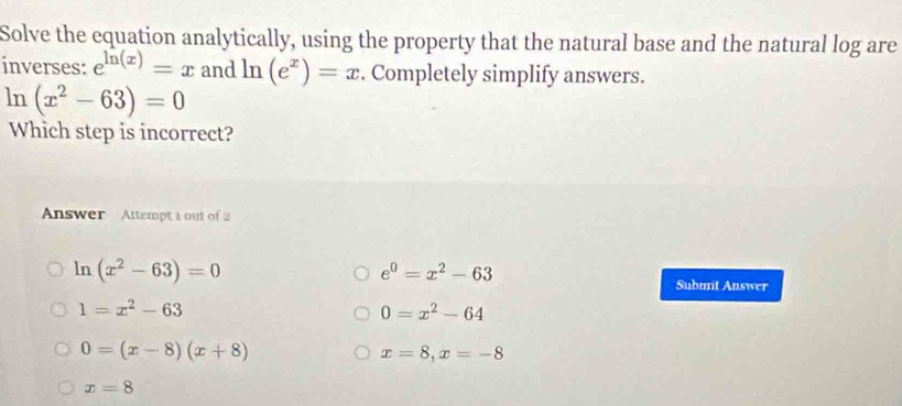 Solve the equation analytically, using the property that the natural base and the natural log are
inverses: e^(ln (x))=x and ln (e^x)=x. Completely simplify answers.
ln (x^2-63)=0
Which step is incorrect?
Answer Attempt 1 out of 2
ln (x^2-63)=0
e^0=x^2-63
Submit Answer
1=x^2-63
0=x^2-64
0=(x-8)(x+8)
x=8, x=-8
x=8