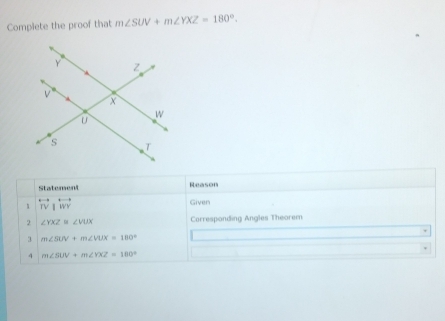 Complete the proof that m∠ SUV+m∠ YXZ=180°. 
Statement Reason 
1 overleftrightarrow TV|overleftrightarrow WY
Given 
2 ∠ YXZ≌ ∠ VUX Corresponding Angles Theorem
m∠ SUV+m∠ VUX=180°
4 m∠ SUV+m∠ YXZ=180°