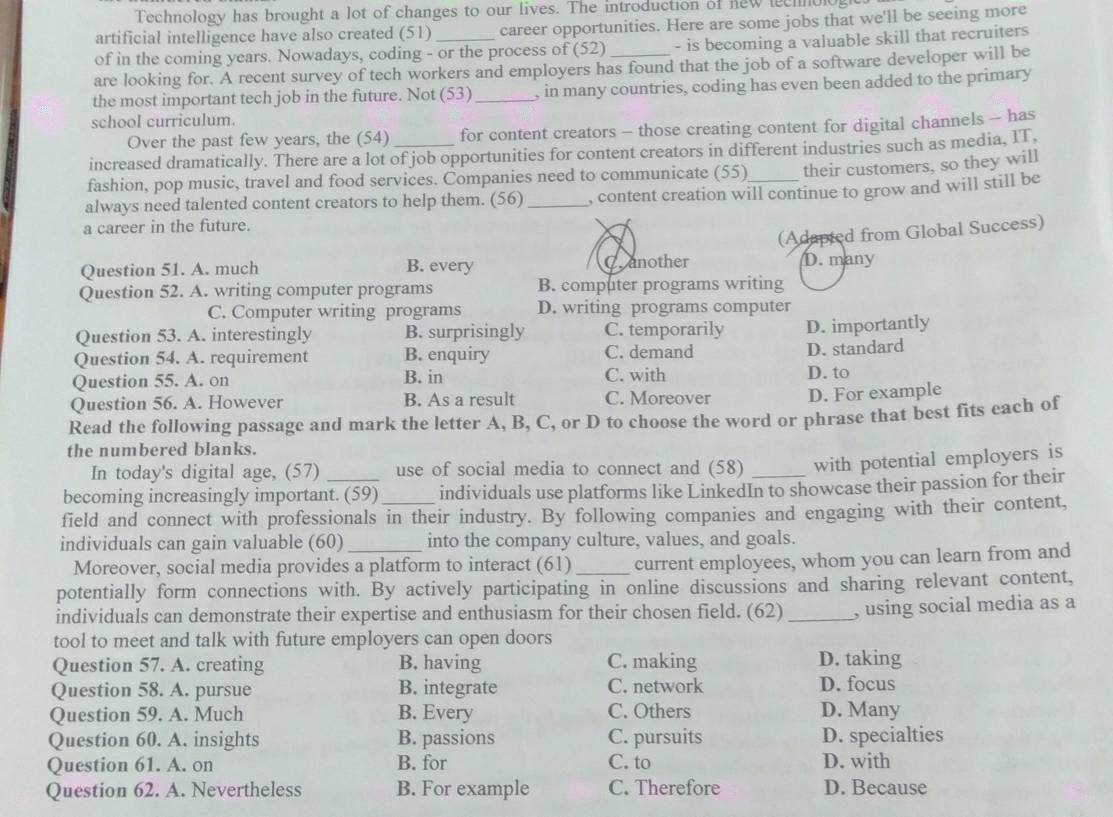 Technology has brought a lot of changes to our lives. The introduction of hew lechnologt
artificial intelligence have also created (51) career opportunities. Here are some jobs that we'll be seeing more
of in the coming years. Nowadays, coding - or the process of (52) - is becoming a valuable skill that recruiters
are looking for. A recent survey of tech workers and employers has found that the job of a software developer will be
the most important tech job in the future. Not (53) _, in many countries, coding has even been added to the primary
school curriculum.
Over the past few years, the (54) for content creators - those creating content for digital channels - has
increased dramatically. There are a lot of job opportunities for content creators in different industries such as media, IT.
fashion, pop music, travel and food services. Companies need to communicate (55) their customers, so they will
always need talented content creators to help them. (56)_ , content creation will continue to grow and will still be
a career in the future.
Question 51. A. much B. every panother (Adapted from Global Success)
D. many
Question 52. A. writing computer programs B. computer programs writing
C. Computer writing programs D. writing programs computer
Question 53. A. interestingly B. surprisingly C. temporarily D. importantly
Question 54. A. requirement B. enquiry C. demand
Question 55. A. on B. in C. with D. to D. standard
Question 56. A. However B. As a result C. Moreover D. For example
Read the following passage and mark the letter A, B, C, or D to choose the word or phrase that best fits each of
the numbered blanks.
In today's digital age, (57) use of social media to connect and (58) with potential employers is
becoming increasingly important. (59) individuals use platforms like LinkedIn to showcase their passion for their
field and connect with professionals in their industry. By following companies and engaging with their content,
individuals can gain valuable (60)_ into the company culture, values, and goals.
Moreover, social media provides a platform to interact (61) _current employees, whom you can learn from and
potentially form connections with. By actively participating in online discussions and sharing relevant content,
individuals can demonstrate their expertise and enthusiasm for their chosen field. (62) _, using social media as a
tool to meet and talk with future employers can open doors
Question 57. A. creating B. having C. making D. taking
Question 58. A. pursue B. integrate C. network D. focus
Question 59. A. Much B. Every C. Others D. Many
Question 60. A. insights B. passions C. pursuits D. specialties
Question 61. A. on B. for C. to D. with
Question 62. A. Nevertheless B. For example C. Therefore D. Because