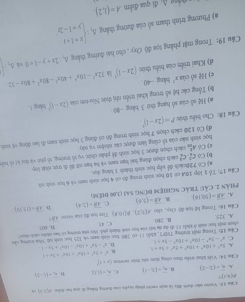 Vectơ nào dưới đây là một vectơ pháp tuyển của đường thẳng đi qua hai điểm A(2;3) và
B(4;1) ?
A. overline n_1=(2;-2). B. overline n_2=(2;-1). C. overline n_3=(1;1). D. overline n_4=(1;-2).
Câu 14: Viết khai triển theo công thức nhị thức newton (x+1)^5.
A. 5x^5+10x^4+10x^3+5x^2+5x+1. B. x^5+5x^4+10x^3+10x^2+5x+1.
C. x^5-5x^4-10x^3+10x^2-5x+1. D. x^5-5x^4+10x^3-10x^2+5x-1.
Câu 15: Trong một trường THPT, khối 11 có 280 học sinh nam và 325 học sinh nữ. Nhà trường cần
chọn một học sinh ở khối 11 đí dự dạ hội của học sinh thành phố. Hỏi nhà trường có bao nhiêu cách chọn?
D. 605.
A. 325. B. 280. C. 45.
Câu 16: Trong hệ tọa độ Oxy, cho A(5;2),B(10;8). Tìm tọa độ của vecto overline AB ?
A. overline AB=(50;16). B. overline AB=(5;6). C. overline AB=(2;4). D. overline AB=(15;10).
phÀN 2. CÂU TRÁC NGHIệM ĐÚNG SAI (3,00 điêM)
Câu 17: Tổ 1 lớp 10A có 10 học sinh trong đó có 4 học sinh nam và 6 học sinh nữ.
a) Có 720cách để xếp học sinh thành 1 hàng dọc.
b) Có C_4^(2.C_6^3 cách chọn đúng hai bạn nam và ba bạn nữ đề đi trực nhật lớp.
c) Có A_(10)^3 cách chọn được 3 học sinh để phân chức vụ tổ trưởng, tổ phó và thư kí tổ biết
học sinh nào của tổ cũng làm được các nhiệm vụ này.
d) Có 120 cách chọn 7 học sinh trong đó có đúng 3 học sinh nam đi lao động vệ sinh
Câu 18: Cho biểu thức P=(2x-1)^5).
a) Hệ số của số hạng thứ 3 bằng −80
b) Tổng các hệ số trong khai triển nhị thức Niu-tơn của (2x-1)^5 bằng 1.
c) Hệ số của x^2 bằng -40.
d) Khai triển của biểu thức (2x-1)^5 là 32x^5-10x^4+40x^3-80x^2+80x-32.
Câu 19: Trong mặt phẳng tọa độ Oxy , cho hai đường thẳng △ _1:2x+y-1=0 và △ _2:beginarrayl 2  endarray.
a) Phương trình tham số của đường thẳng Delta _1:beginarrayl x=1+t y=1-2tendarray. .
thắng An đi qua điểm A=(1;2).