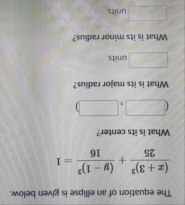 The equation of an ellipse is given below.
frac (x+3)^225+frac (y-1)^216=1
What is its center? 
(□ , 
||| | 
What is its major radius? 
□ units 
What is its minor radius?
 1/2 * frac 1/2-1) || units