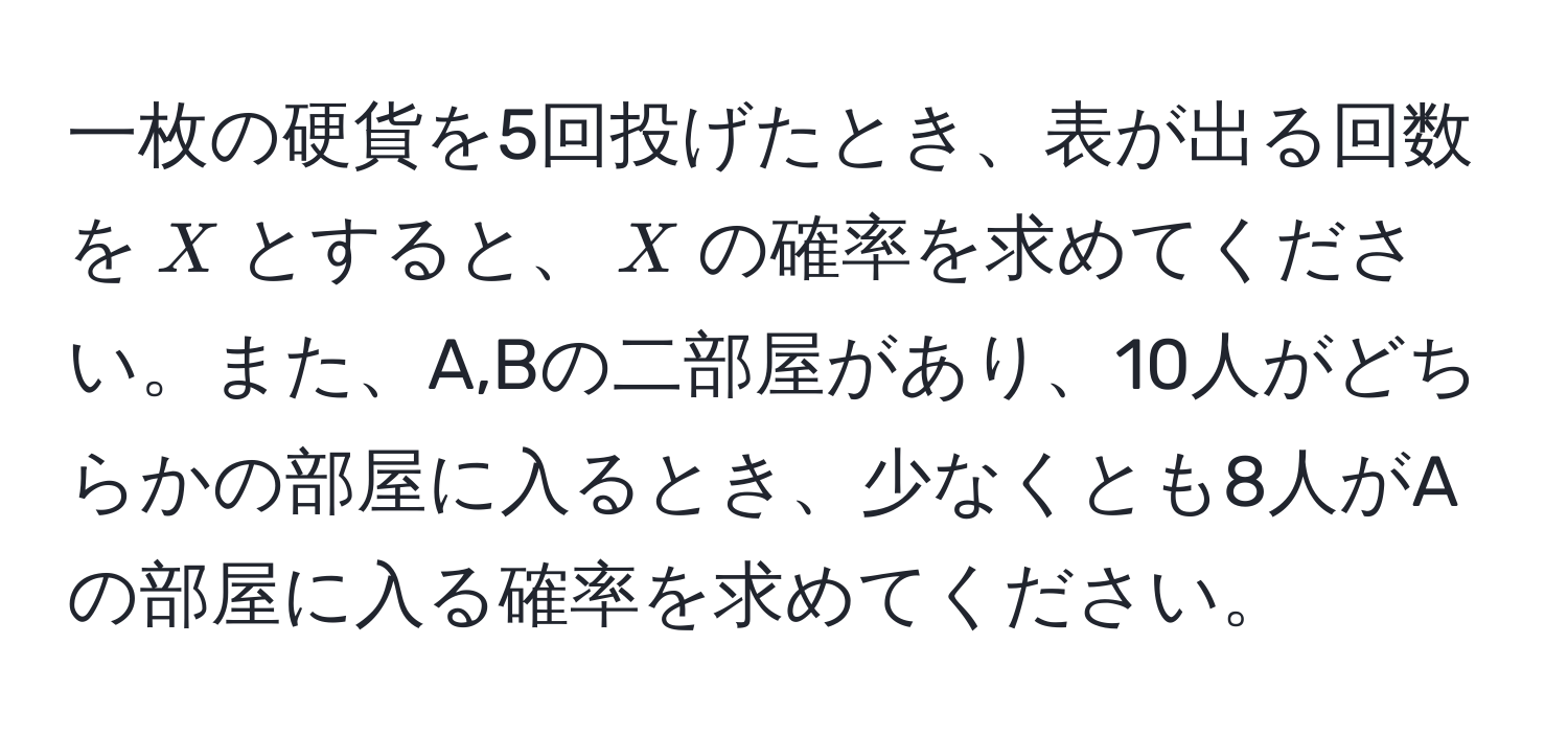 一枚の硬貨を5回投げたとき、表が出る回数を$X$とすると、$X$の確率を求めてください。また、A,Bの二部屋があり、10人がどちらかの部屋に入るとき、少なくとも8人がAの部屋に入る確率を求めてください。