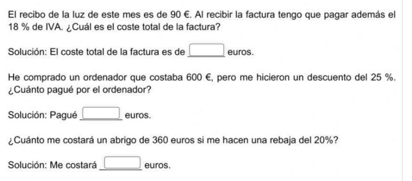 El recibo de la luz de este mes es de 90 €. Al recibir la factura tengo que pagar además el
18 % de IVA. ¿Cuál es el coste total de la factura? 
Solución: El coste total de la factura es de _ □  euros. 
He comprado un ordenador que costaba 600 €, pero me hicieron un descuento del 25 %. 
¿Cuánto pagué por el ordenador? 
Solución: Pagué _ □  euros. 
¿Cuánto me costará un abrigo de 360 euros si me hacen una rebaja del 20%? 
Solución: Me costará _ □  euros.