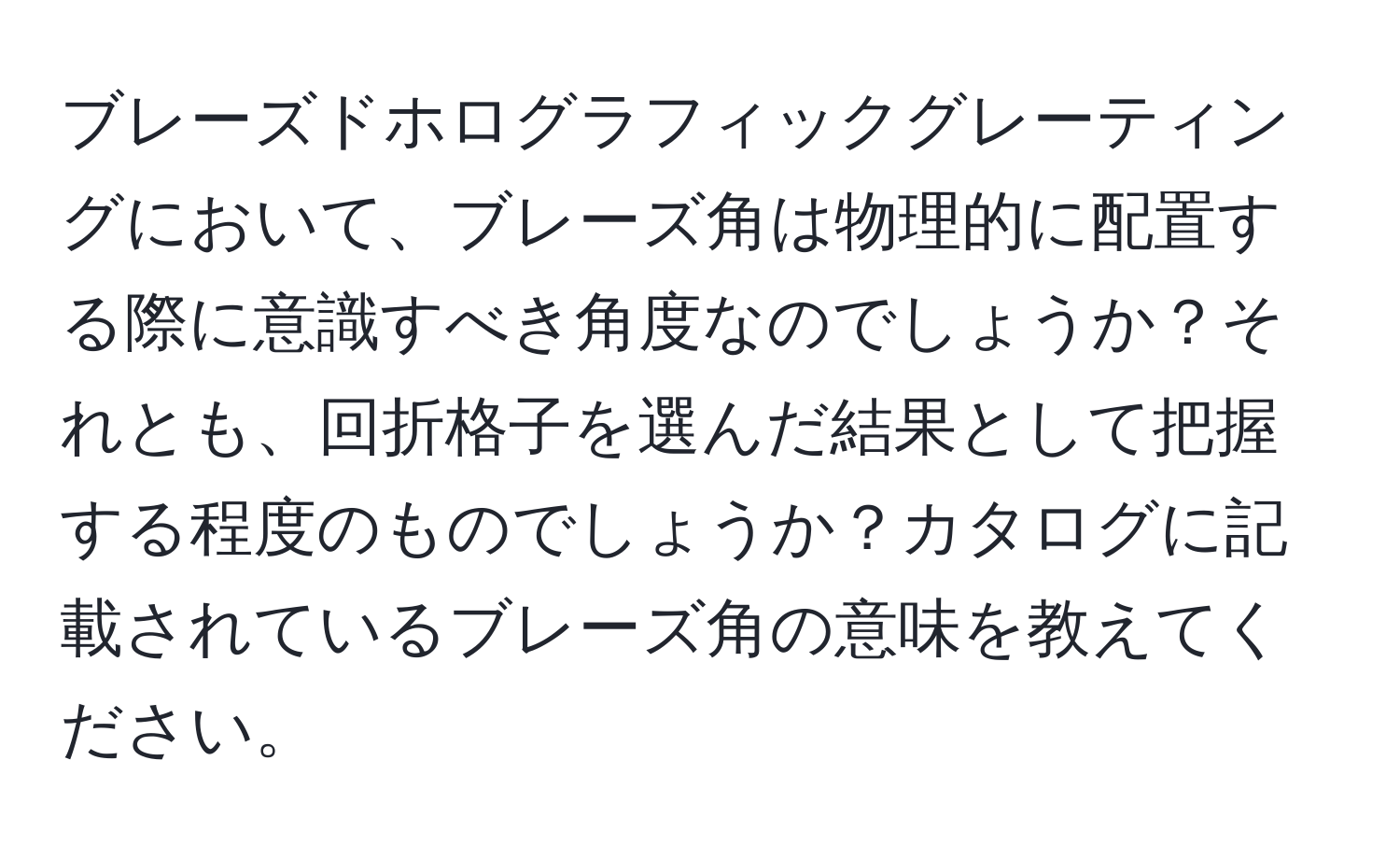 ブレーズドホログラフィックグレーティングにおいて、ブレーズ角は物理的に配置する際に意識すべき角度なのでしょうか？それとも、回折格子を選んだ結果として把握する程度のものでしょうか？カタログに記載されているブレーズ角の意味を教えてください。