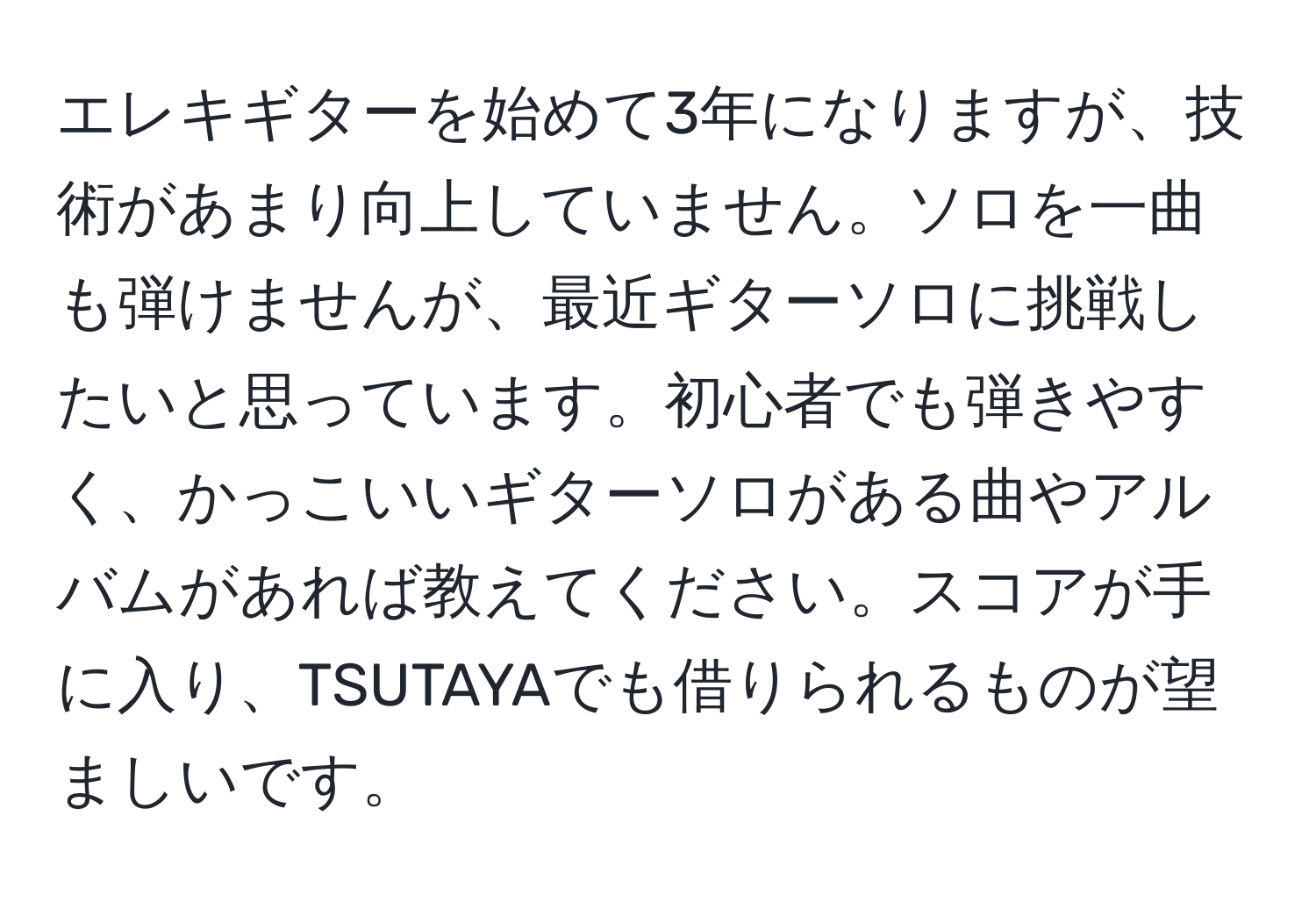 エレキギターを始めて3年になりますが、技術があまり向上していません。ソロを一曲も弾けませんが、最近ギターソロに挑戦したいと思っています。初心者でも弾きやすく、かっこいいギターソロがある曲やアルバムがあれば教えてください。スコアが手に入り、TSUTAYAでも借りられるものが望ましいです。