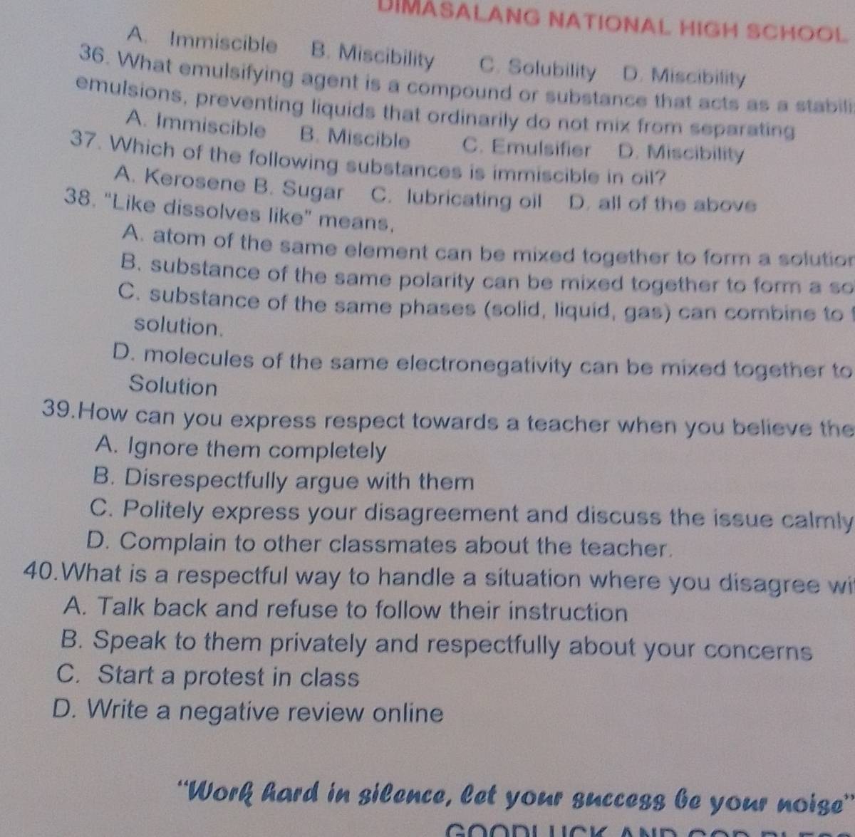 DIMASALANG NATIONAL HIGH SCHOOL
A. Immiscible B. Miscibility C. Solubility D. Miscibility
36. What emulsifying agent is a compound or substance that acts as a stabili
emulsions, preventing liquids that ordinarily do not mix from separating
A. Immiscible B. Miscible C. Emulsifier D. Miscibility
37. Which of the following substances is immiscible in oil?
A. Kerosene B. Sugar C. lubricating oil D. all of the above
38. "Like dissolves like” means.
A. atom of the same element can be mixed together to form a solutio
B. substance of the same polarity can be mixed together to form a so
C. substance of the same phases (solid, liquid, gas) can combine to
solution.
D. molecules of the same electronegativity can be mixed together to
Solution
39.How can you express respect towards a teacher when you believe the
A. Ignore them completely
B. Disrespectfully argue with them
C. Politely express your disagreement and discuss the issue calmly
D. Complain to other classmates about the teacher.
40.What is a respectful way to handle a situation where you disagree wi
A. Talk back and refuse to follow their instruction
B. Speak to them privately and respectfully about your concerns
C. Start a protest in class
D. Write a negative review online
“Work hard in silence, let your success be your noise”