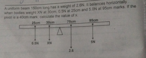 A uniform beam 150cm long has a weight of 2.6N. It balances horizontally 
when bodies weight XN at 30cm, 0.5N at 25cm and 5.0N at 95cm marks. If the 
pivot is a 40cm mark, calculate the value of x.