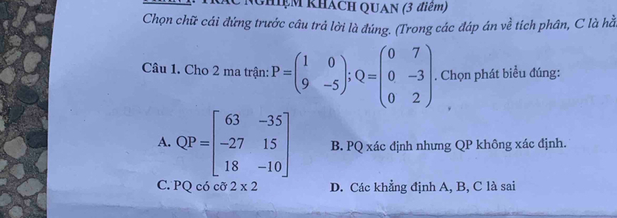 GHiệM KHACH QUAN (3 điểm)
Chọn chữ cái đứng trước câu trả lời là đúng. (Trong các đáp án về tích phân, C là hằ
Câu 1. Cho 2 ma trận: P=beginpmatrix 1&0 9&-5endpmatrix; Q=beginpmatrix 0&7 0&-3 0&2endpmatrix. Chọn phát biểu đúng:
A. QP=beginbmatrix 63&-35 -27&15 18&-10endbmatrix B. PQ xác định nhưng QP không xác định.
C. PQ có cỡ 2* 2 D. Các khẳng định A, B, C là sai