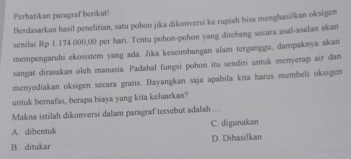 Perhatikan paragraf berikut!
Berdasarkan hasil penelitian, satu pohon jika dikonversi ke rupiah bisa menghasilkan oksigen
senilai Rp 1.174.000,00 per hari. Tentu pohon-pohon yang ditebang secara asal-asalan akan
mempengaruhi ekosistem yang ada. Jika keseimbangan alam terganggu, dampaknya akan
sangat dirasakan oleh manusia. Padahal fungsi pohon itu sendiri untuk menyerap air dan
menyediakan oksigen secara gratis. Bayangkan saja apabila kita harus membeli oksigen
untuk bernafas, berapa biaya yang kita keluarkan?
Makna istilah dikonversi dalam paragraf tersebut adalah ....
A. dibentuk C. digunakan
B. ditukar D. Dihasilkan