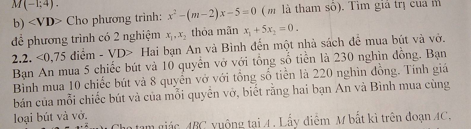 M(-1;4). 
b) Cho phương trình: x^2-(m-2)x-5=0 ( m là tham sô). Tìm giá trị cua m 
để phương trình có 2 nghiệm x_1, x_2 thỏa mãn x_1+5x_2=0. 
2.2. <0,75 điểm - VD> Hai bạn An và Bình đến một nhà sách để mua bút và vở. 
Bạn An mua 5 chiếc bút và 10 quyển vở với tổng số tiền là 230 nghìn đồng. Bạn 
Bình mua 10 chiếc bút và 8 quyển vở với tổng số tiền là 220 nghìn đồng. Tính giá 
bán của mỗi chiếc bút và của mỗi quyển vở, biết rằng hai bạn An và Bình mua cùng 
loại bút và vớ. 
n tạm giác ABC yuộng tai 4. Lấy điểm M bất kì trên đoạn AC,