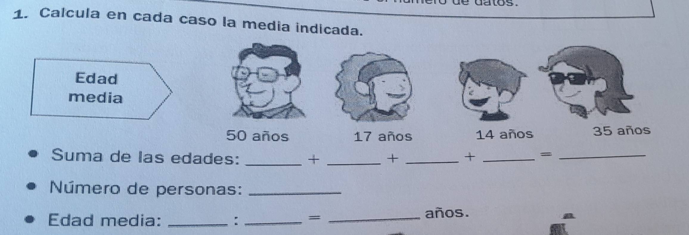 datos . 
1. Calcula en cada caso la media indicada. 
Edad 
media
50 años 17 años 14 años 35 años 
Suma de las edades: _+ _+ _+_ 
_= 
Número de personas:_ 
Edad media: _: __años. 
= 
a