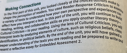 Making Connections 
In the first part of this unit, you looked closely at the choices authors make to 
shape the perception of readers. You used Reader-Response Criticism to examine 
a variety of texts to understand how your own perspective and experiences can 
affect how you interpret a text. In this part of the unit, you will continue to build 
reading, writing, and collaborative skills as you apply another literary theory-- 
Cultural Criticism—to your reading. Using the lens of Cultural Criticism, you will 
interpret texts by analyzing elements of culture, such as religious beliefs, class 
dentification, or political beliefs. By the end of the unit, you will have gained a 
deeper understanding of the texts you are reading and be prepared to write and 
resent a reflective essay for Embedded Assessment 2.