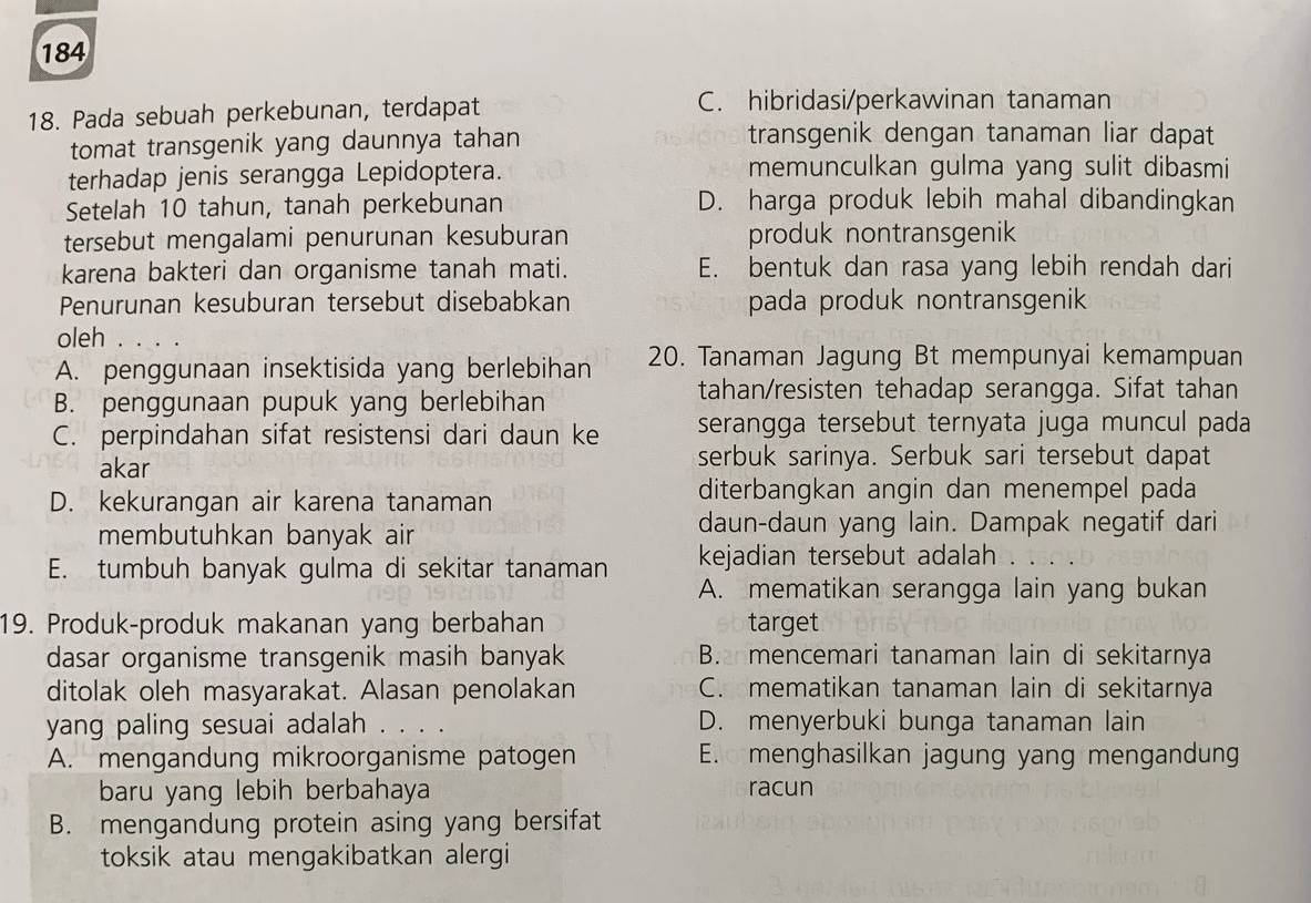 184
18. Pada sebuah perkebunan, terdapat
C. hibridasi/perkawinan tanaman
tomat transgenik yang daunnya tahan transgenik dengan tanaman liar dapat
terhadap jenis serangga Lepidoptera. memunculkan gulma yang sulit dibasmi
Setelah 10 tahun, tanah perkebunan D. harga produk lebih mahal dibandingkan
tersebut mengalami penurunan kesuburan produk nontransgenik
karena bakteri dan organisme tanah mati. E. bentuk dan rasa yang lebih rendah dari
Penurunan kesuburan tersebut disebabkan pada produk nontransgenik
oleh . . . .
A. penggunaan insektisida yang berlebihan 20. Tanaman Jagung Bt mempunyai kemampuan
B. penggunaan pupuk yang berlebihan
tahan/resisten tehadap serangga. Sifat tahan
C. perpindahan sifat resistensi dari daun ke serangga tersebut ternyata juga muncul pada
akar serbuk sarinya. Serbuk sari tersebut dapat
D. kekurangan air karena tanaman
diterbangkan angin dan menempel pada
membutuhkan banyak air daun-daun yang lain. Dampak negatif dari
E. tumbuh banyak gulma di sekitar tanaman kejadian tersebut adalah
A. mematikan serangga lain yang bukan
19. Produk-produk makanan yang berbahan target
dasar organisme transgenik masih banyak B. mencemari tanaman lain di sekitarnya
ditolak oleh masyarakat. Alasan penolakan C. mematikan tanaman lain di sekitarnya
yang paling sesuai adalah . D. menyerbuki bunga tanaman lain
A. mengandung mikroorganisme patogen E. menghasilkan jagung yang mengandung
baru yang lebih berbahaya racun
B. mengandung protein asing yang bersifat
toksik atau mengakibatkan alergi