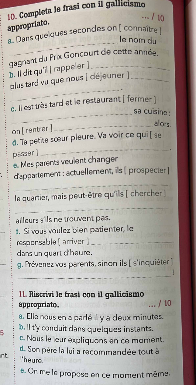 Completa le frasi con il gallicismo 
... / 10 
appropriato. 
a. Dans quelques secondes on [ connaître ] 
_le nom du 
gagnant du Prix Goncourt de cette année. 
b. Il dit qu’il [ rappeler ] 
plus tard vu que nous [ déjeuner ]_ 
_. 
c. Il est très tard et le restaurant [ fermer ] 
_sa cuisine : 
_alors. 
on [ rentrer ] 
d. Ta petite sœur pleure. Va voir ce qui [ se 
passer ] 
_ 
e. Mes parents veulent changer 
d’appartement : actuellement, ils [ prospecter ] 
_ 
le quartier, mais peut-être qu'ils [ chercher ] 
_ 
ailleurs s’ils ne trouvent pas. 
f. Si vous voulez bien patienter, le 
responsable [ arriver ]_ 
dans un quart d'heure. 
g. Prévenez vos parents, sinon ils [ s’inquiéter ] 
_ 
1 
11. Riscrivi le frasi con il gallicismo 
appropriato. 
… / 10 
a. Elle nous en a parlé il y a deux minutes. 
b. Il t'y conduit dans quelques instants. 
5 
c. Nous le leur expliquons en ce moment. 
d. Son père la lui a recommandée tout à 
nt. l'heure. 
e. On me le propose en ce moment même.