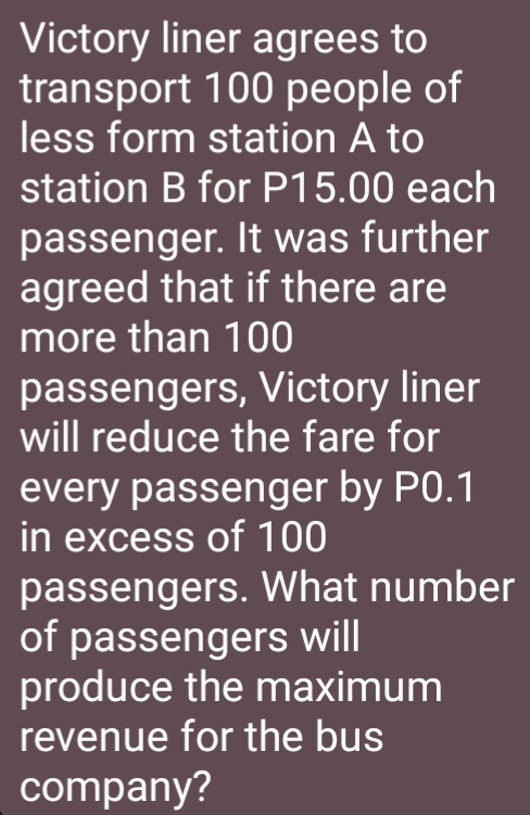 Victory liner agrees to 
transport 100 people of 
less form station A to 
station B for P15.00 each 
passenger. It was further 
agreed that if there are 
more than 100
passengers, Victory liner 
will reduce the fare for 
every passenger by P0.1
in excess of 100
passengers. What number 
of passengers will 
produce the maximum 
revenue for the bus 
company?