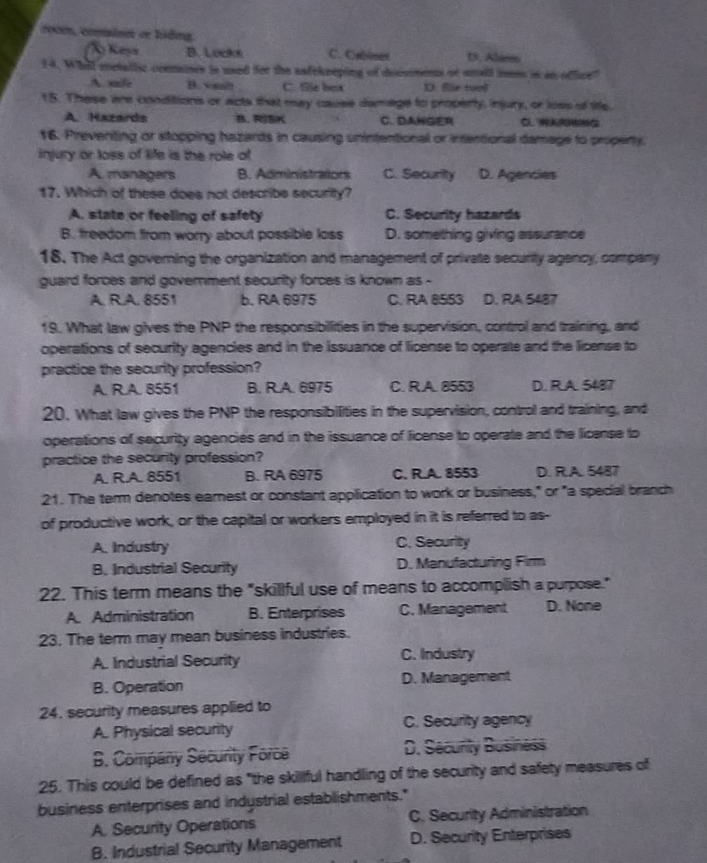 roce, coine cr hiding.
Á Keys B. Locks C. Crleet D. Alwit
14. Whill metallyc conmonce is used for the safekneping of deccmens or snall mms in an oflce?
A xale B. wealt C. Sie box D. fle too
15. These are conditions or acts that may cause damage to property, injury, or loss of life,
A. Hazards B. RISK C. DAHGER
16. Preventing or stopping hazards in causing unintentional or intertional damage to property.
injury or loss of life is the role of
A. managers B. Administrators C. Security D. Agencies
17. Which of these does not describe security?
A. state or feeling of safety C. Security hazards
B. freedom from worry about possible loss D. something giving assurance
18. The Act governing the organization and management of private security agency, company
guard forces and government security forces is known as -
A. R.A. 8551 b. RA 6975 C. RA 8553 D. RA 5487
19. What law gives the PNP the responsibillities in the supervision, control and training, and
operations of security agencies and in the issuance of license to operate and the license to
practice the security profession?
A. R.A. 8551 B. R.A. 6975 C. R A. 8553 D. R.A. 5487
20. What law gives the PNP the responsibilities in the supervision, control and training, and
operations of security agencies and in the issuance of ficense to operate and the license to
practice the security profession?
A. R.A. 8551 B. RA 6975 C. R.A. 8553 D. R.A. 5487
21. The term denotes earnest or constant application to work or business," or "a special branch
of productive work, or the capital or workers employed in it is referred to as-
A. Industry C. Security
B. Industrial Security D. Manufacturing Firm
22. This term means the "skillful use of means to accomplish a purpose."
A. Administration B. Enterprises C. Management D. None
23. The term may mean business industries.
A. Industrial Security
C. Industry
B. Operation D. Management
24. security measures applied to
A. Physical security C. Security agency
B. Company Security Force D. Security Business
25. This could be defined as "the skillful handling of the security and safety measures of
business enterprises and indystrial establishments."
A. Security Operations C. Security Administration
B. Industrial Security Management D. Security Enterprises