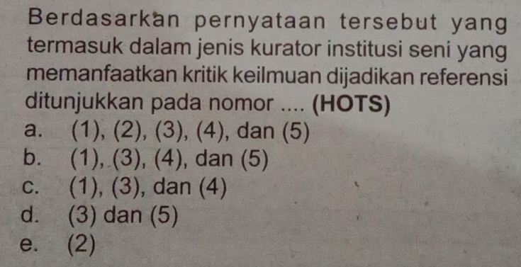 Berdasarkan pernyataan tersebut yang
termasuk dalam jenis kurator institusi seni yang
memanfaatkan kritik keilmuan dijadikan referensi
ditunjukkan pada nomor .... (HOTS)
a. (1), (2), (3), (4), dan (5)
b. . (1), (3), (4), , dan (5)
C. (1), (3), dan (4)
d. (3) dan (5)
e. (2)